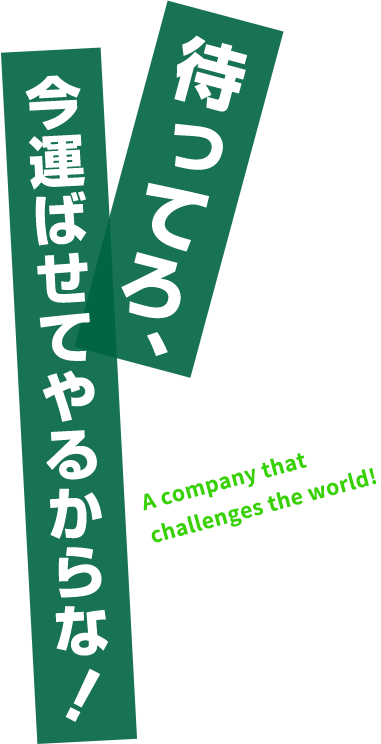 待ってろ、今運ばせてやるからな！ A company that challenges the world!